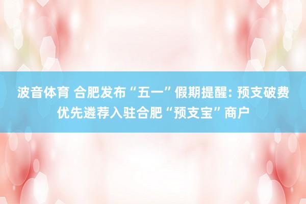 波音体育 合肥发布“五一”假期提醒: 预支破费优先遴荐入驻合肥“预支宝”商户