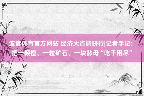 波音体育官方网站 经济大省调研行|记者手记: 把一颗橙、一粒矿石、一块酵母“吃干用尽”