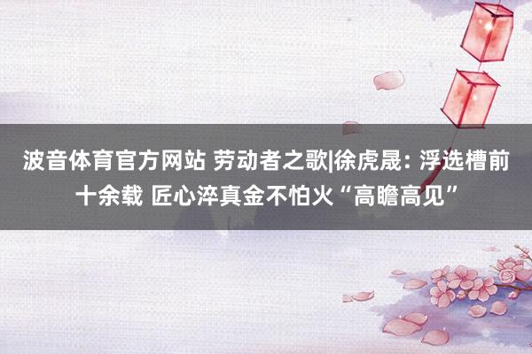 波音体育官方网站 劳动者之歌|徐虎晟: 浮选槽前十余载 匠心淬真金不怕火“高瞻高见”