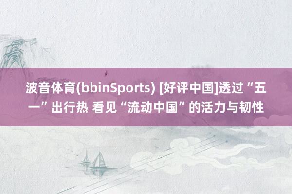 波音体育(bbinSports) [好评中国]透过“五一”出行热 看见“流动中国”的活力与韧性