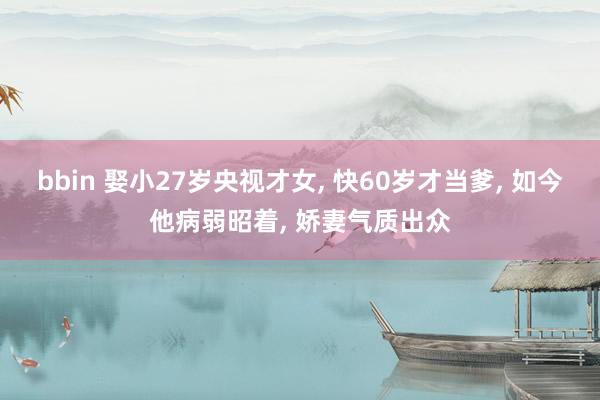 bbin 娶小27岁央视才女， 快60岁才当爹， 如今他病弱昭着， 娇妻气质出众