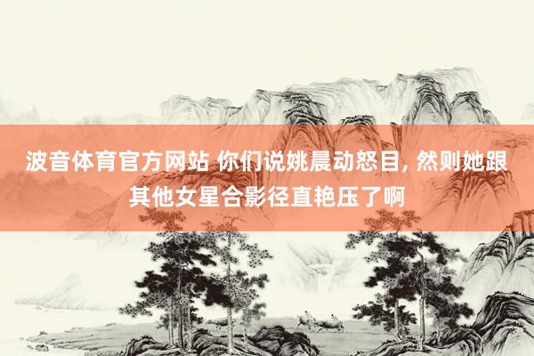 波音体育官方网站 你们说姚晨动怒目，<a href=
