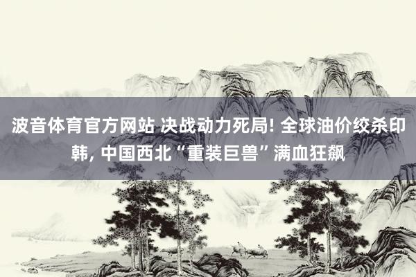 波音体育官方网站 决战动力死局! 全球油价绞杀印韩， 中国西北“重装巨兽”满血狂飙