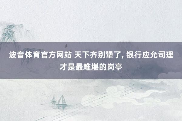 波音体育官方网站 天下齐别犟了， 银行应允司理才是最难堪的岗亭