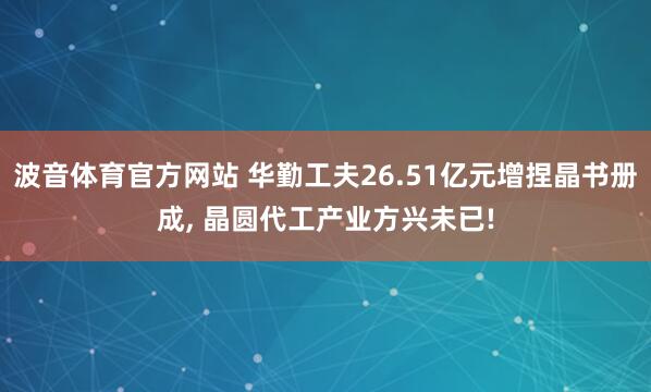 波音体育官方网站 华勤工夫26.51亿元增捏晶书册成， 晶圆代工产业方兴未已!