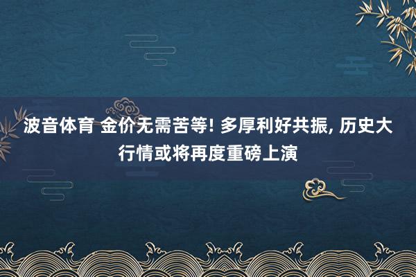 波音体育 金价无需苦等! 多厚利好共振， 历史大行情或将再度重磅上演