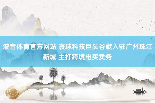 波音体育官方网站 寰球科技巨头谷歌入驻广州珠江新城 主打跨境电买卖务