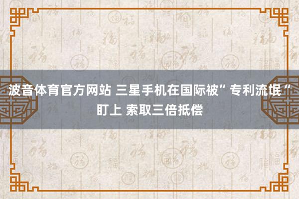 波音体育官方网站 三星手机在国际被”专利流氓“盯上 索取三倍抵偿