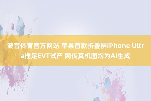 波音体育官方网站 苹果首款折叠屏iPhone Ultra插足EVT试产 网传真机图均为AI生成