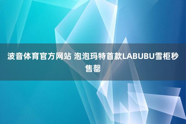 波音体育官方网站 泡泡玛特首款LABUBU雪柜秒售罄