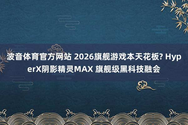 波音体育官方网站 2026旗舰游戏本天花板? HyperX阴影精灵MAX 旗舰级黑科技融会