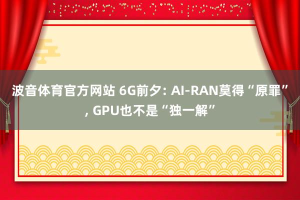 波音体育官方网站 6G前夕: AI-RAN莫得“原罪”， GPU也不是“独一解”