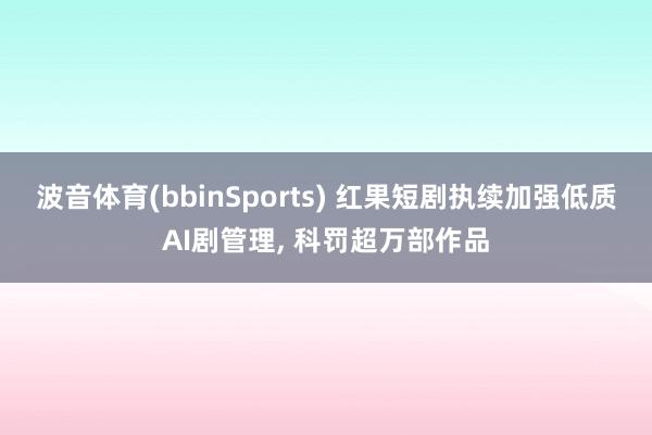 波音体育(bbinSports) 红果短剧执续加强低质AI剧管理， 科罚超万部作品