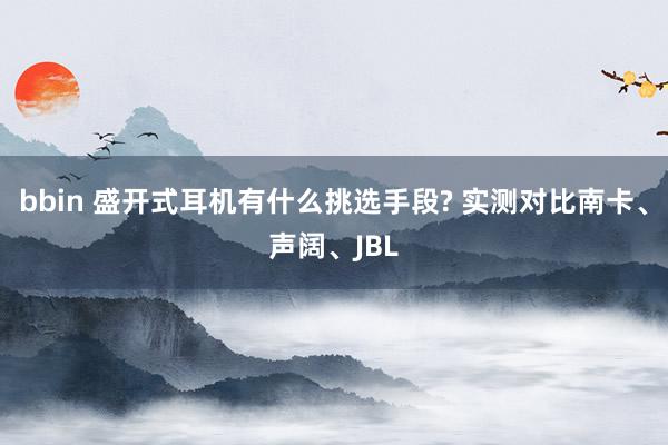 bbin 盛开式耳机有什么挑选手段? 实测对比南卡、声阔、JBL