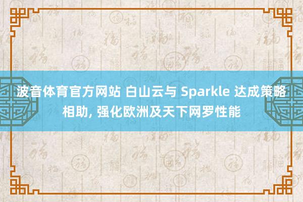 波音体育官方网站 白山云与 Sparkle 达成策略相助， 强化欧洲及天下网罗性能