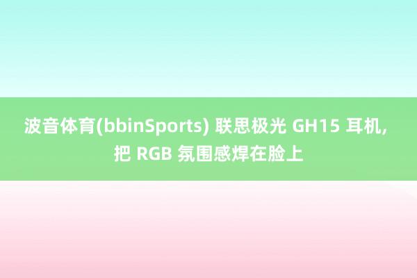 波音体育(bbinSports) 联思极光 GH15 耳机， 把 RGB 氛围感焊在脸上