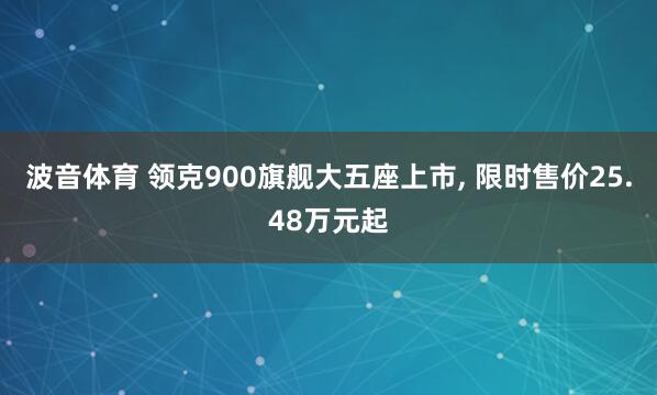 波音体育 领克900旗舰大五座上市， 限时售价25.48万元起