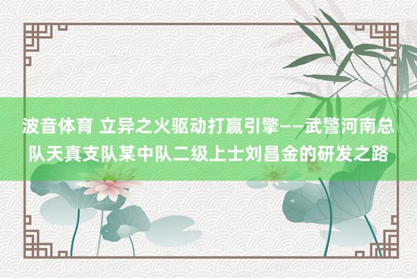 波音体育 立异之火驱动打赢引擎——武警河南总队天真支队某中队二级上士刘昌金的研发之路