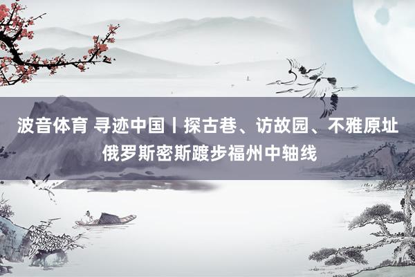 波音体育 寻迹中国丨探古巷、访故园、不雅原址 俄罗斯密斯踱步福州中轴线