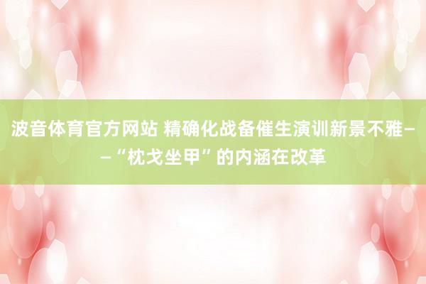 波音体育官方网站 精确化战备催生演训新景不雅——“枕戈坐甲”的内涵在改革