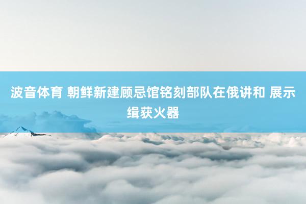波音体育 朝鲜新建顾忌馆铭刻部队在俄讲和 展示缉获火器