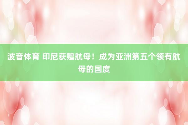 波音体育 印尼获赠航母！成为亚洲第五个领有航母的国度