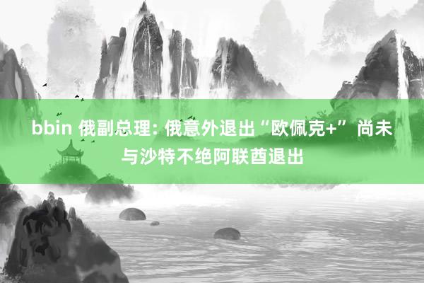 bbin 俄副总理: 俄意外退出“欧佩克+” 尚未与沙特不绝阿联酋退出