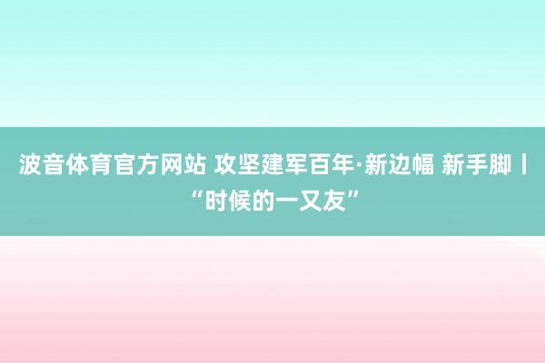 波音体育官方网站 攻坚建军百年·新边幅 新手脚丨“时候的一又友”