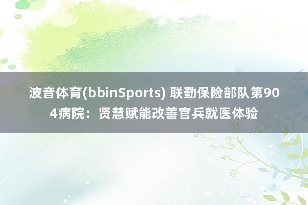 波音体育(bbinSports) 联勤保险部队第904病院：贤慧赋能改善官兵就医体验
