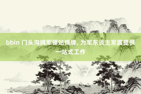 bbin 门头沟拥军驿站揭牌， 为军东谈主军属提供一站式工作