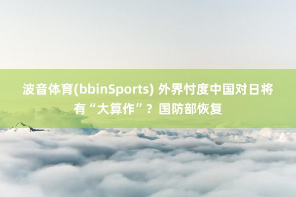波音体育(bbinSports) 外界忖度中国对日将有“大算作”？国防部恢复