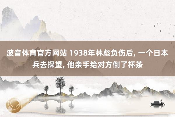 波音体育官方网站 1938年林彪负伤后， 一个日本兵去探望， 他亲手给对方倒了杯茶