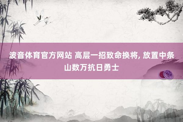 波音体育官方网站 高层一招致命换将， 放置中条山数万抗日勇士
