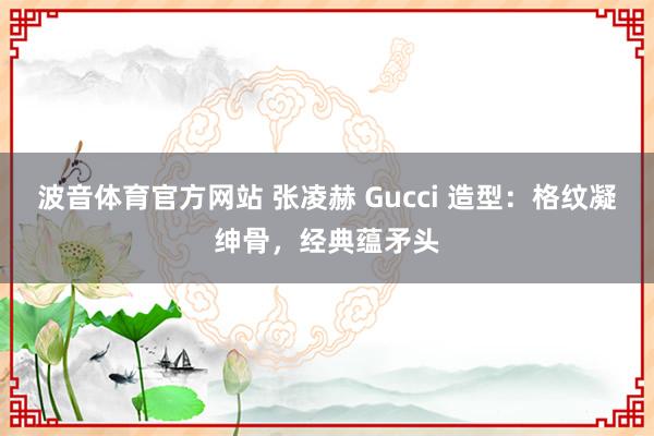 波音体育官方网站 张凌赫 Gucci 造型：格纹凝绅骨，经典蕴矛头