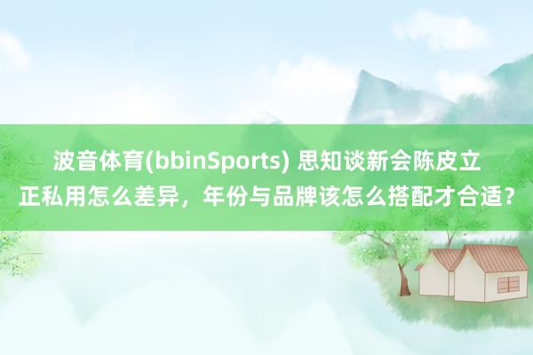 波音体育(bbinSports) 思知谈新会陈皮立正私用怎么差异，年份与品牌该怎么搭配才合适？