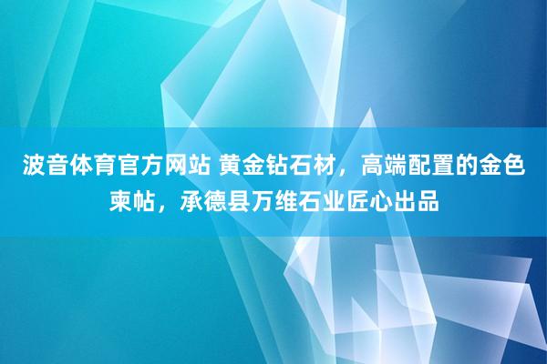 波音体育官方网站 黄金钻石材，高端配置的金色柬帖，承德县万维石业匠心出品