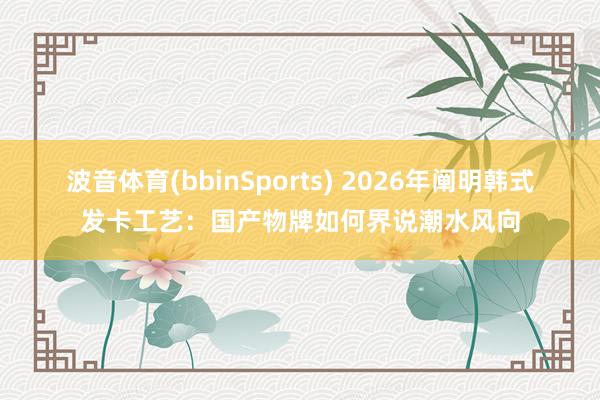 波音体育(bbinSports) 2026年阐明韩式发卡工艺：国产物牌如何界说潮水风向