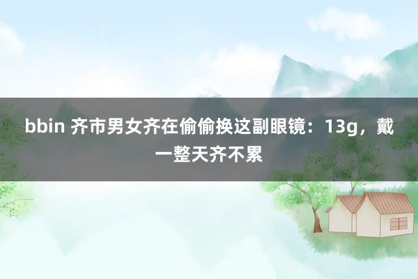 bbin 齐市男女齐在偷偷换这副眼镜：13g，戴一整天齐不累