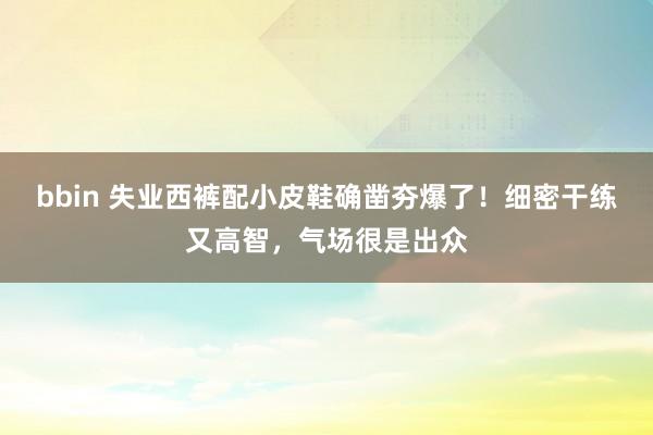 bbin 失业西裤配小皮鞋确凿夯爆了！细密干练又高智，气场很是出众