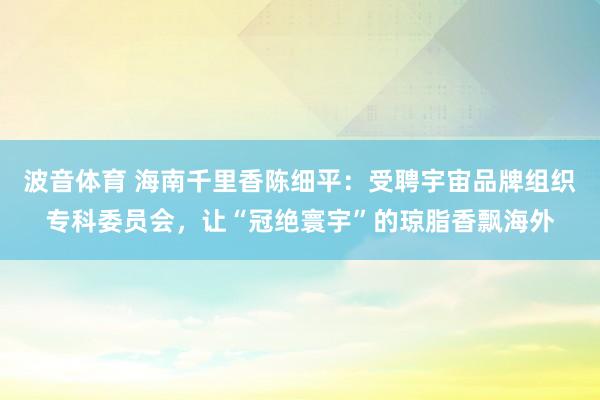 波音体育 海南千里香陈细平：受聘宇宙品牌组织专科委员会，让“冠绝寰宇”的琼脂香飘海外