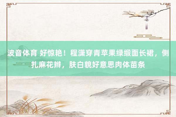 波音体育 好惊艳！程潇穿青苹果绿缎面长裙，侧扎麻花辫，肤白貌好意思肉体苗条