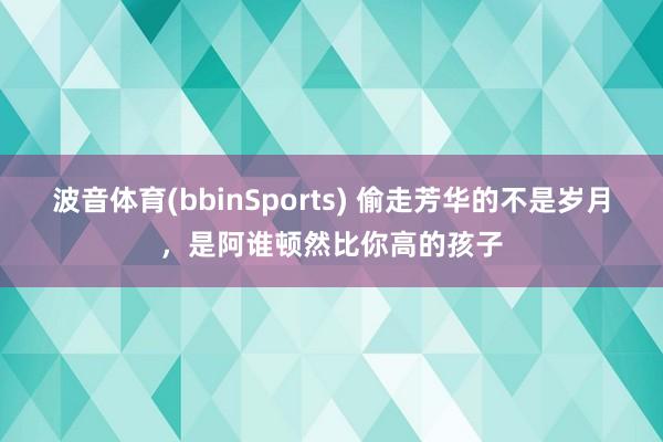 波音体育(bbinSports) 偷走芳华的不是岁月，是阿谁顿然比你高的孩子