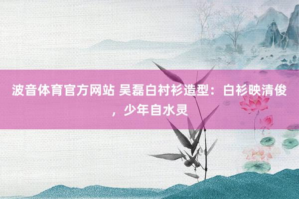 波音体育官方网站 吴磊白衬衫造型：白衫映清俊，少年自水灵