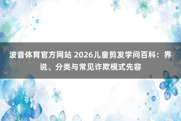 波音体育官方网站 2026儿童剪发学问百科：界说、分类与常见诈欺模式先容