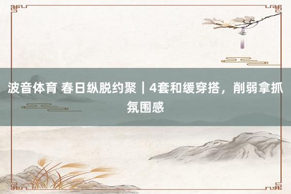 波音体育 春日纵脱约聚｜4套和缓穿搭，削弱拿抓氛围感