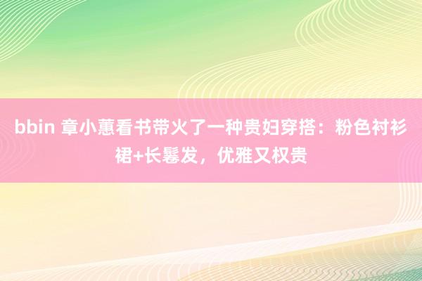 bbin 章小蕙看书带火了一种贵妇穿搭：粉色衬衫裙+长鬈发，优雅又权贵