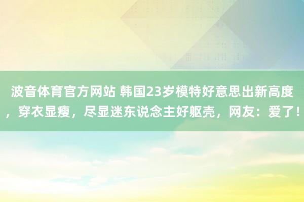 波音体育官方网站 韩国23岁模特好意思出新高度，穿衣显瘦，尽显迷东说念主好躯壳，网友：爱了！