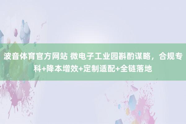 波音体育官方网站 微电子工业园斟酌谋略，合规专科+降本增效+定制适配+全链落地