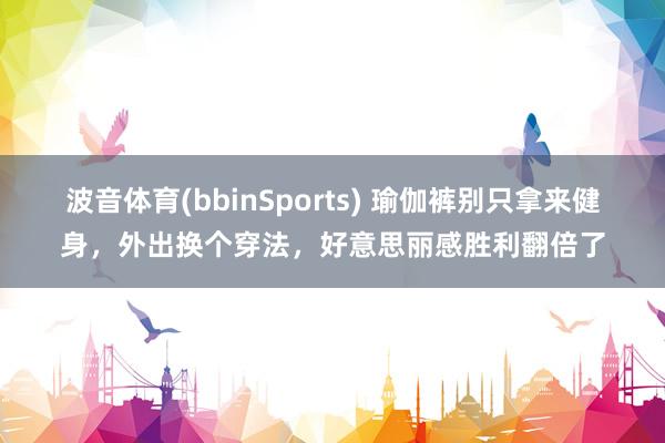 波音体育(bbinSports) 瑜伽裤别只拿来健身，外出换个穿法，好意思丽感胜利翻倍了