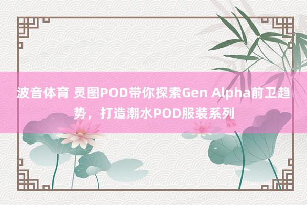 波音体育 灵图POD带你探索Gen Alpha前卫趋势，打造潮水POD服装系列